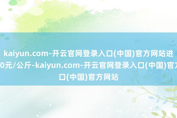 kaiyun.com-开云官网登录入口(中国)官方网站进出7.00元/公斤-kaiyun.com-开云官网登录入口(中国)官方网站