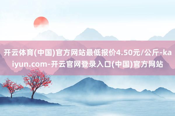 开云体育(中国)官方网站最低报价4.50元/公斤-kaiyun.com-开云官网登录入口(中国)官方网站