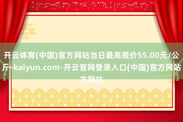 开云体育(中国)官方网站当日最高报价55.00元/公斤-kaiyun.com-开云官网登录入口(中国)官方网站