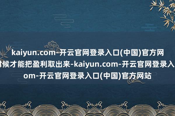 kaiyun.com-开云官网登录入口(中国)官方网站那么在离场的时候才能把盈利取出来-kaiyun.com-开云官网登录入口(中国)官方网站