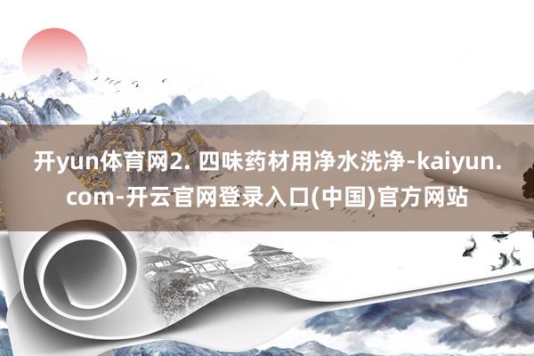 开yun体育网2. 四味药材用净水洗净-kaiyun.com-开云官网登录入口(中国)官方网站