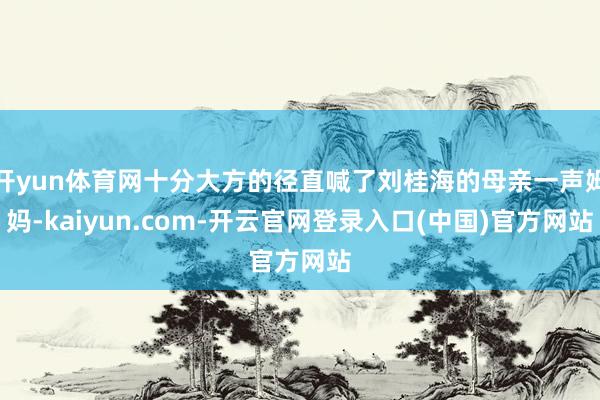 开yun体育网十分大方的径直喊了刘桂海的母亲一声姆妈-kaiyun.com-开云官网登录入口(中国)官方网站