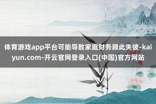 体育游戏app平台可能导致家庭财务顾此失彼-kaiyun.com-开云官网登录入口(中国)官方网站