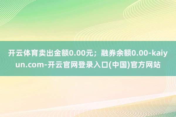 开云体育卖出金额0.00元；融券余额0.00-kaiyun.com-开云官网登录入口(中国)官方网站