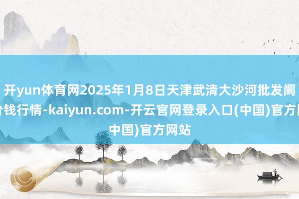 开yun体育网2025年1月8日天津武清大沙河批发阛阓价钱行情-kaiyun.com-开云官网登录入口(中国)官方网站