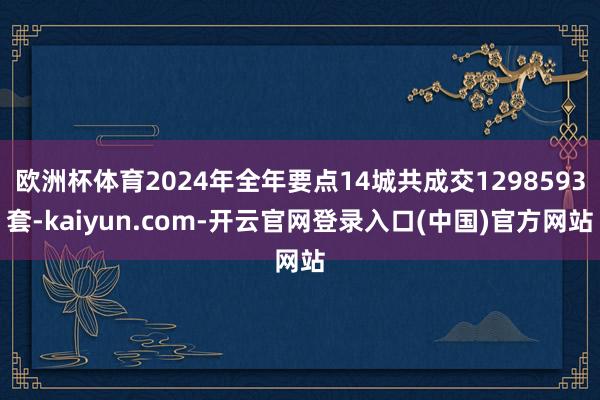 欧洲杯体育2024年全年要点14城共成交1298593套-kaiyun.com-开云官网登录入口(中国)官方网站