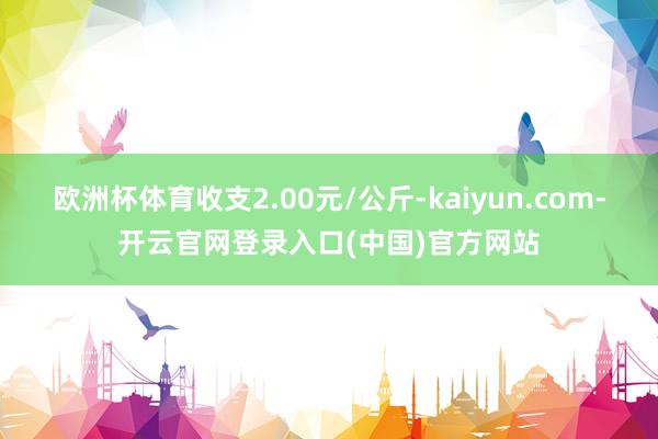 欧洲杯体育收支2.00元/公斤-kaiyun.com-开云官网登录入口(中国)官方网站