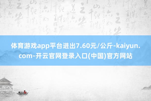 体育游戏app平台进出7.60元/公斤-kaiyun.com-开云官网登录入口(中国)官方网站