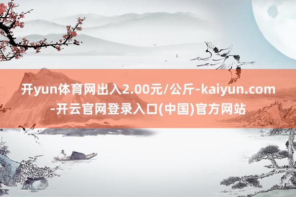 开yun体育网出入2.00元/公斤-kaiyun.com-开云官网登录入口(中国)官方网站