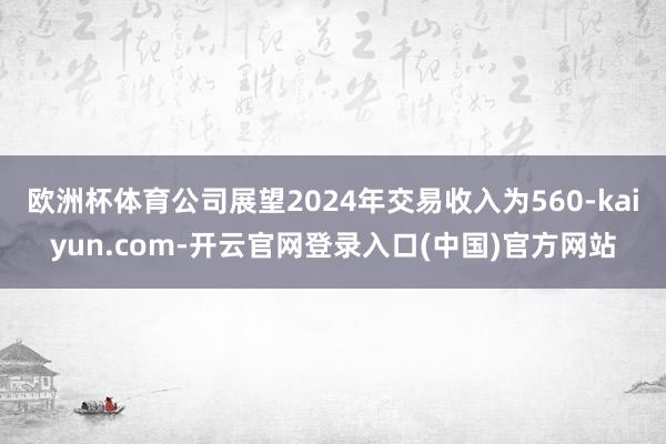 欧洲杯体育公司展望2024年交易收入为560-kaiyun.com-开云官网登录入口(中国)官方网站