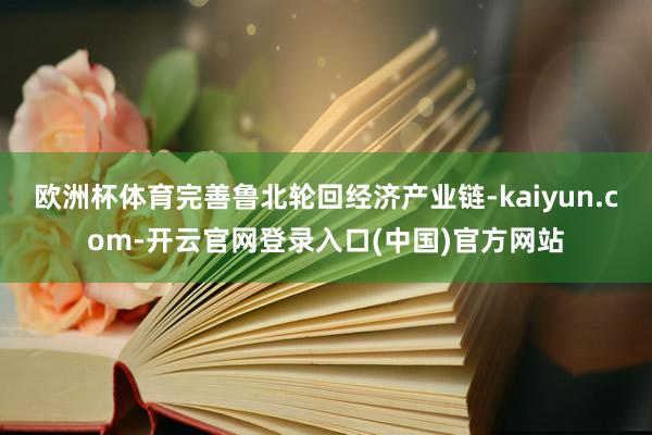 欧洲杯体育完善鲁北轮回经济产业链-kaiyun.com-开云官网登录入口(中国)官方网站