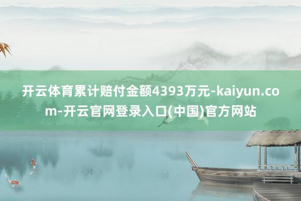 开云体育累计赔付金额4393万元-kaiyun.com-开云官网登录入口(中国)官方网站