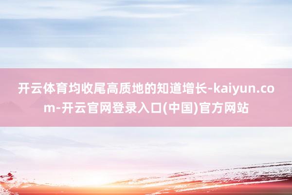 开云体育均收尾高质地的知道增长-kaiyun.com-开云官网登录入口(中国)官方网站