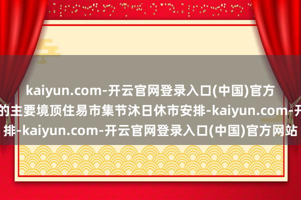 kaiyun.com-开云官网登录入口(中国)官方网站为凭证本基金投资的主要境顶住易市集节沐日休市安排-kaiyun.com-开云官网登录入口(中国)官方网站