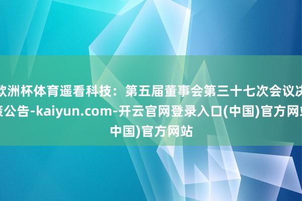 欧洲杯体育遥看科技：第五届董事会第三十七次会议决策公告-kaiyun.com-开云官网登录入口(中国)官方网站