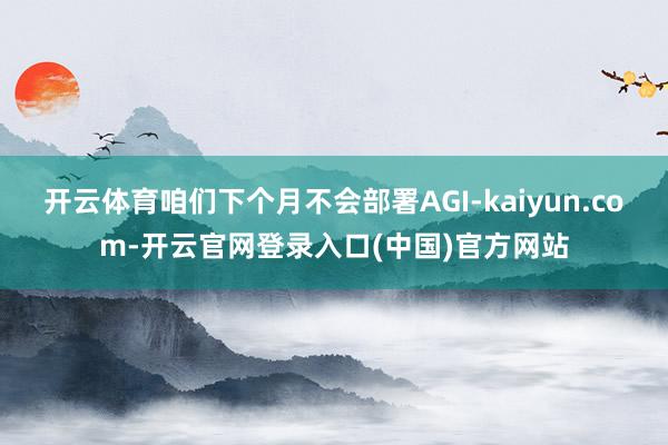 开云体育咱们下个月不会部署AGI-kaiyun.com-开云官网登录入口(中国)官方网站