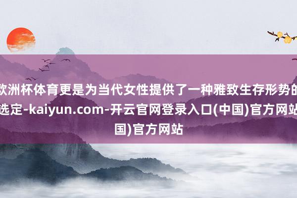 欧洲杯体育更是为当代女性提供了一种雅致生存形势的选定-kaiyun.com-开云官网登录入口(中国)官方网站