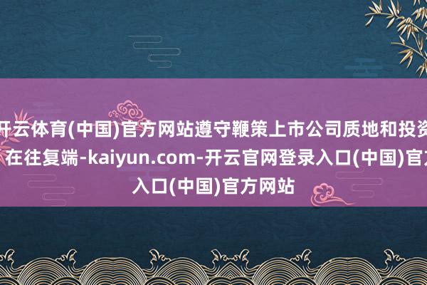 开云体育(中国)官方网站遵守鞭策上市公司质地和投资价值；在往复端-kaiyun.com-开云官网登录入口(中国)官方网站