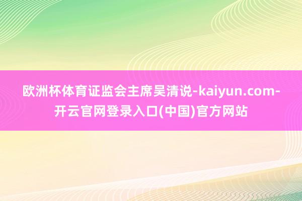 欧洲杯体育　　证监会主席吴清说-kaiyun.com-开云官网登录入口(中国)官方网站