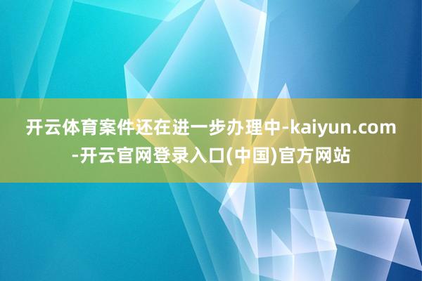 开云体育案件还在进一步办理中-kaiyun.com-开云官网登录入口(中国)官方网站