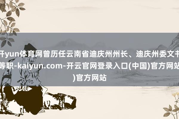 开yun体育网曾历任云南省迪庆州州长、迪庆州委文书等职-kaiyun.com-开云官网登录入口(中国)官方网站