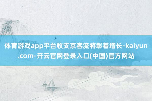 体育游戏app平台收支京客流将彰着增长-kaiyun.com-开云官网登录入口(中国)官方网站