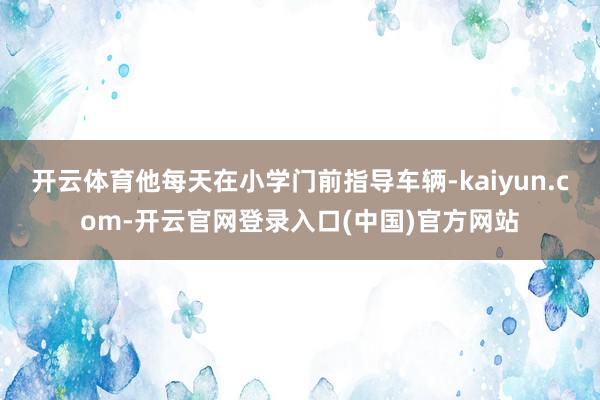 开云体育他每天在小学门前指导车辆-kaiyun.com-开云官网登录入口(中国)官方网站