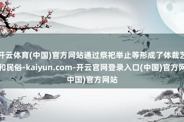 开云体育(中国)官方网站通过祭祀举止等形成了体裁艺术和民俗-kaiyun.com-开云官网登录入口(中国)官方网站