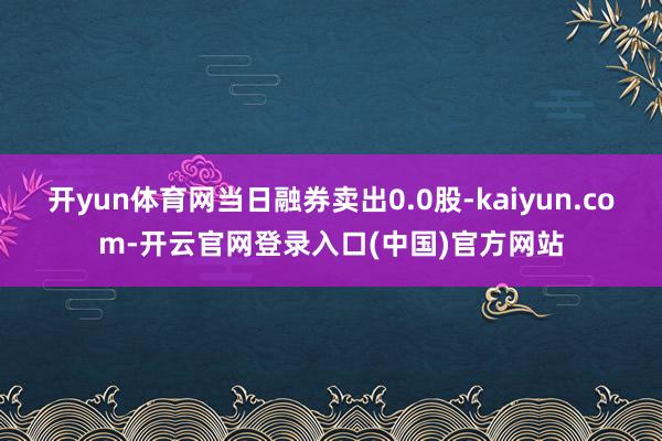 开yun体育网当日融券卖出0.0股-kaiyun.com-开云官网登录入口(中国)官方网站