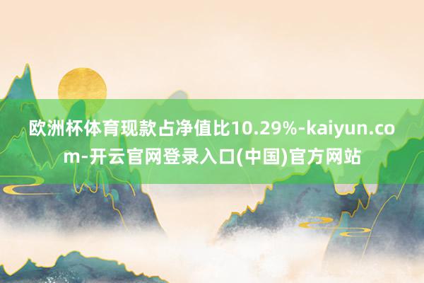 欧洲杯体育现款占净值比10.29%-kaiyun.com-开云官网登录入口(中国)官方网站