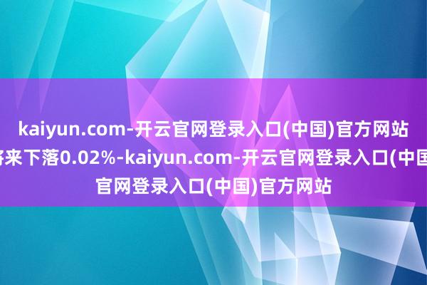 kaiyun.com-开云官网登录入口(中国)官方网站较前一往将来下落0.02%-kaiyun.com-开云官网登录入口(中国)官方网站