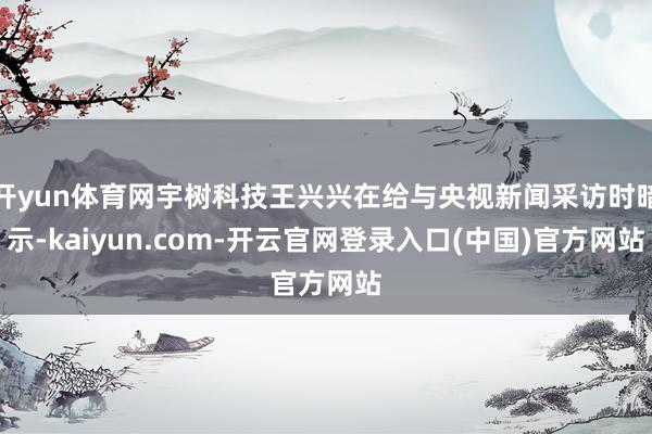 开yun体育网宇树科技王兴兴在给与央视新闻采访时暗示-kaiyun.com-开云官网登录入口(中国)官方网站