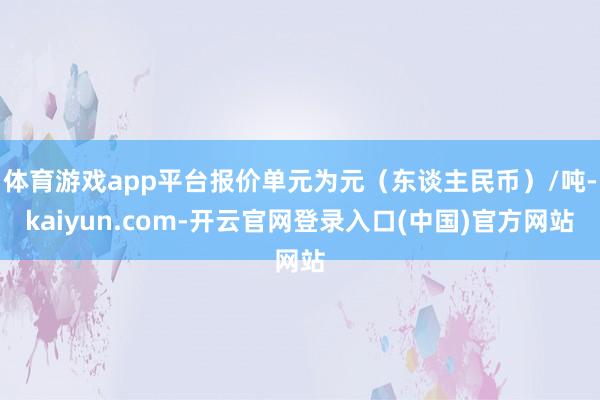 体育游戏app平台报价单元为元（东谈主民币）/吨-kaiyun.com-开云官网登录入口(中国)官方网站