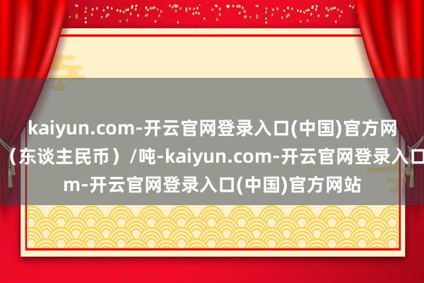 kaiyun.com-开云官网登录入口(中国)官方网站报价单元为元（东谈主民币）/吨-kaiyun.com-开云官网登录入口(中国)官方网站