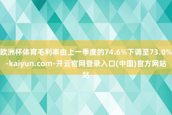 欧洲杯体育毛利率由上一季度的74.6%下调至73.0%-kaiyun.com-开云官网登录入口(中国)官方网站