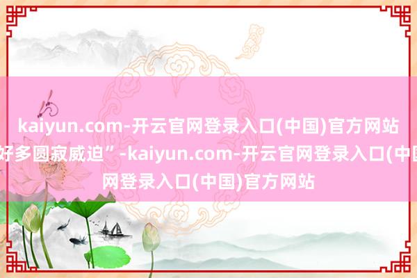 kaiyun.com-开云官网登录入口(中国)官方网站他收到了“好多圆寂威迫”-kaiyun.com-开云官网登录入口(中国)官方网站