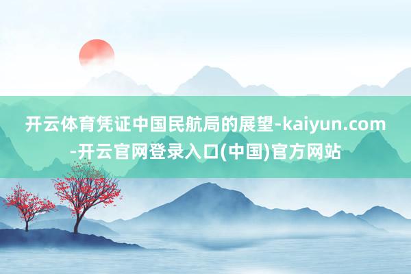 开云体育　　凭证中国民航局的展望-kaiyun.com-开云官网登录入口(中国)官方网站