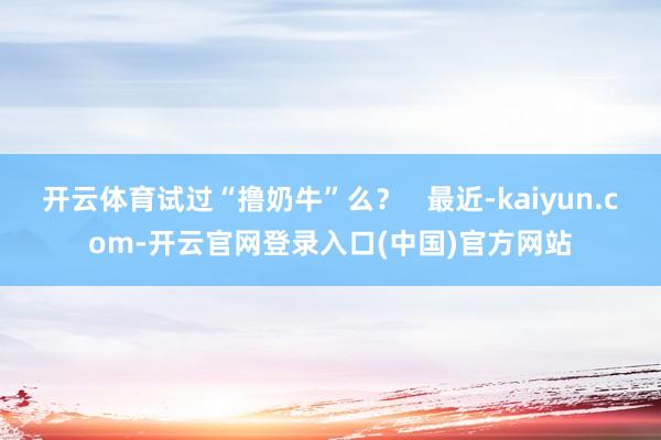 开云体育试过“撸奶牛”么？   最近-kaiyun.com-开云官网登录入口(中国)官方网站